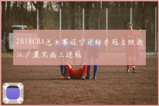 2018CBA总决赛辽宁逆转夺冠击败浙江广厦完成三连冠