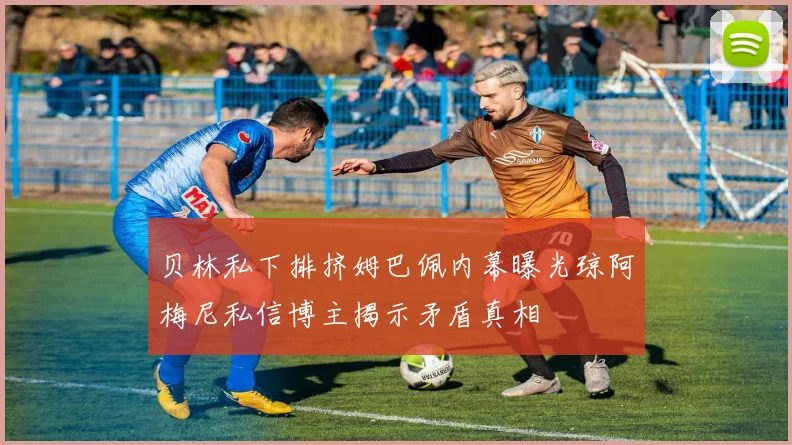 贝林私下排挤姆巴佩内幕曝光琼阿梅尼私信博主揭示矛盾真相