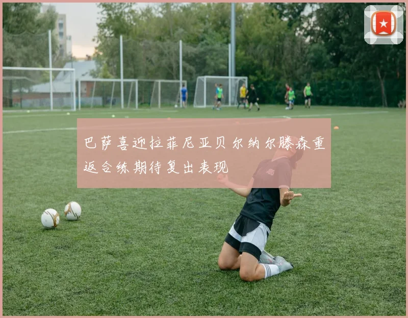 巴萨喜迎拉菲尼亚贝尔纳尔滕森重返合练期待复出表现