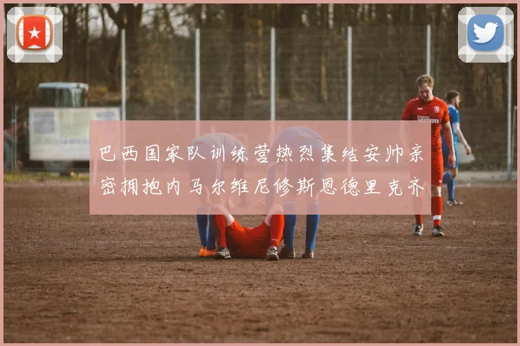巴西国家队训练营热烈集结安帅亲密拥抱内马尔维尼修斯恩德里克齐亮相