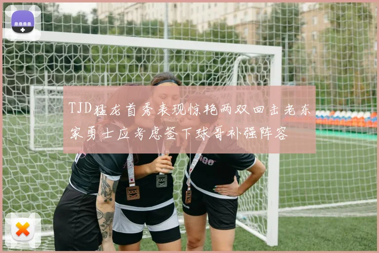 TJD猛龙首秀表现惊艳两双回击老东家勇士应考虑签下球哥补强阵容