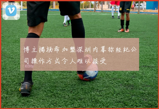 博主揭杨希加盟深圳内幕称经纪公司操作方式令人难以接受