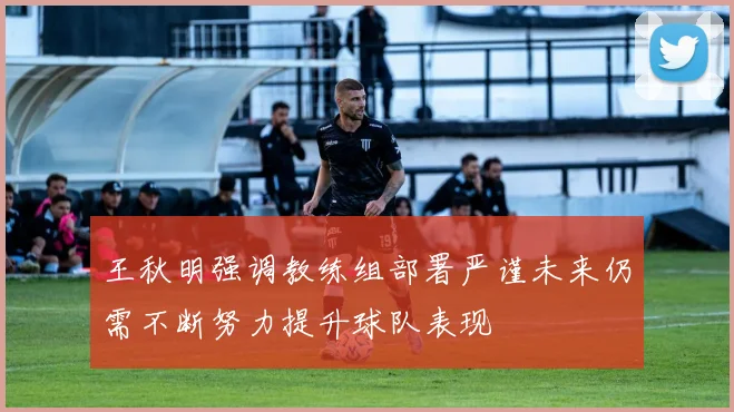 王秋明强调教练组部署严谨未来仍需不断努力提升球队表现