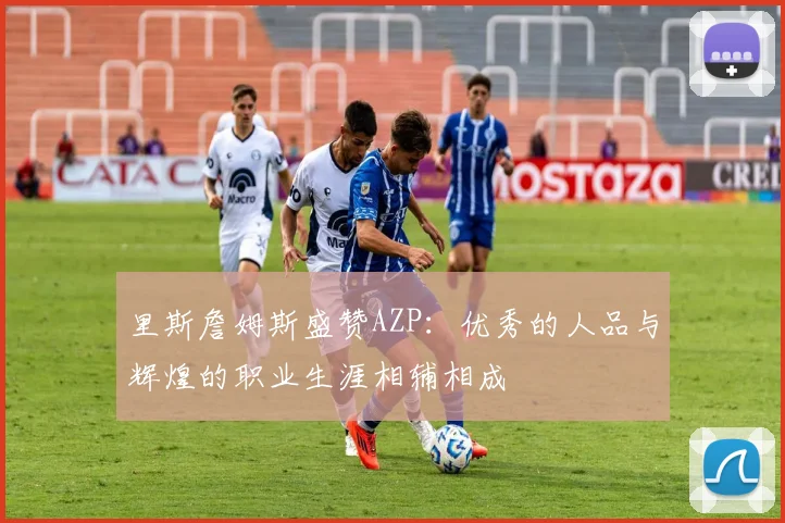 里斯詹姆斯盛赞AZP：优秀的人品与辉煌的职业生涯相辅相成
